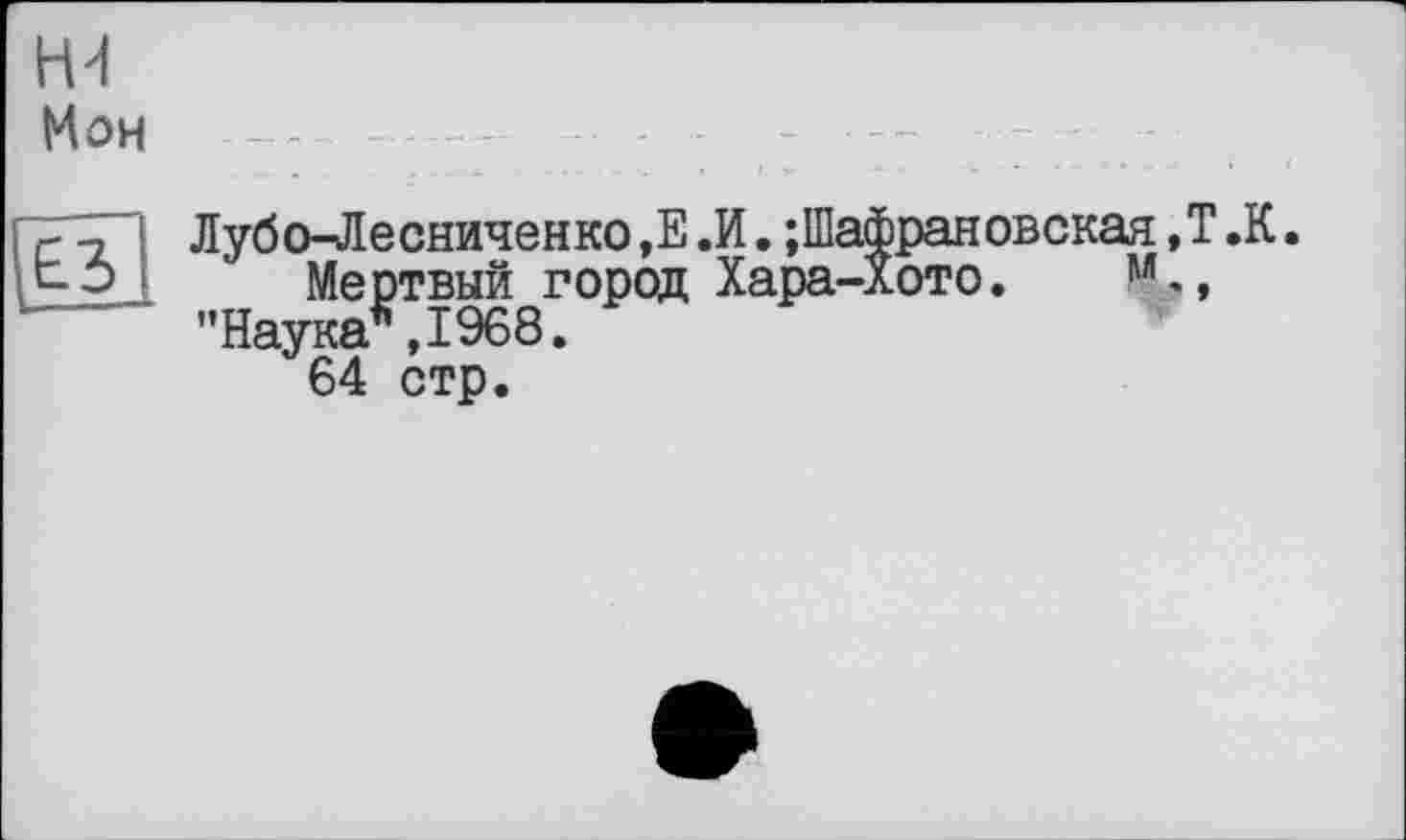 ﻿Н4 Мон
ТЛИ Лубо-Лесниченко ,Е .И. ;Шафрановская t-Э Мертвый город Хара-Хото.
— ’’Наука* ,1968.
64 стр.
Т.К